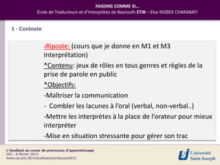 FAISONS COMME SI…
          École de Traducteurs et d’Interprètes de Beyrouth ETIB – Elsa YAZBEK CHARABATI


1 - Contexte

               -Riposte: (cours que       je donne en M1 et M3
               Interprétation)
               *Contenu: jeux de rôles en tous genres et règles de la
               prise de parole en public
               *Objectifs:
               -Maîtriser la communication
               - Combler les lacunes à l’oral (verbal, non-verbal..)
               -Mettre les interprètes à la place de l’orateur pour mieux
               interpréter
               -Mise en situation stressante pour gérer son trac
 