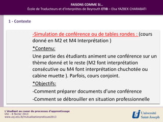 FAISONS COMME SI…
          École de Traducteurs et d’Interprètes de Beyrouth ETIB – Elsa YAZBEK CHARABATI


1 - Contexte

               -Simulation de conférence ou de tables rondes : (cours
               donné en M2 et M4 Interprétation )
               *Contenu:
               Une partie des étudiants animent une conférence sur un
               thème donné et le reste (M2 font interprétation
               consécutive ou M4 font interprétation chuchotée ou
               cabine muette ). Parfois, cours conjoint.
               *Objectifs:
               -Comment préparer documents d’une conférence
               -Comment se débrouiller en situation professionnelle
 
