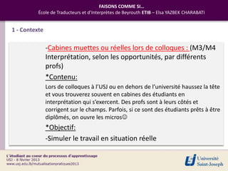 FAISONS COMME SI…
          École de Traducteurs et d’Interprètes de Beyrouth ETIB – Elsa YAZBEK CHARABATI


1 - Contexte

               -Cabines muettes ou réelles lors de colloques : (M3/M4
               Interprétation, selon les opportunités, par différents
               profs)
               *Contenu:
               Lors de colloques à l’USJ ou en dehors de l’université haussez la tête
               et vous trouverez souvent en cabines des étudiants en
               interprétation qui s’exercent. Des profs sont à leurs côtés et
               corrigent sur le champs. Parfois, si ce sont des étudiants prêts à être
               diplômés, on ouvre les micros
               *Objectif:
               -Simuler le travail en situation réelle
 