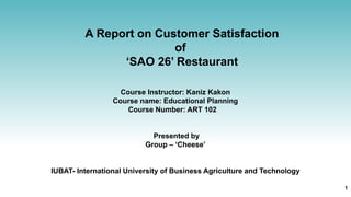 A Report on Customer Satisfaction
of
‘SAO 26’ Restaurant
Course Instructor: Kaniz Kakon
Course name: Educational Planning
Course Number: ART 102
Presented by
Group – ‘Cheese’
IUBAT- International University of Business Agriculture and Technology
1
 