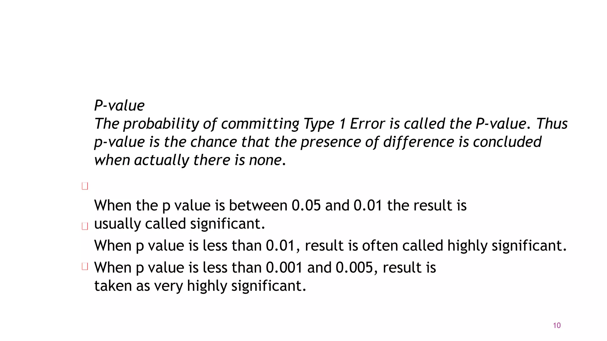 P-value
The probability of committing Type 1 Error is called the P-value. Thus
p-value is the chance that the presence of difference is concluded
when actually there is none.
When the p value is between 0.05 and 0.01 the result is
usually called significant.
When p value is less than 0.01, result is often called highly significant.
When p value is less than 0.001 and 0.005, result is
taken as very highly significant.
10
 