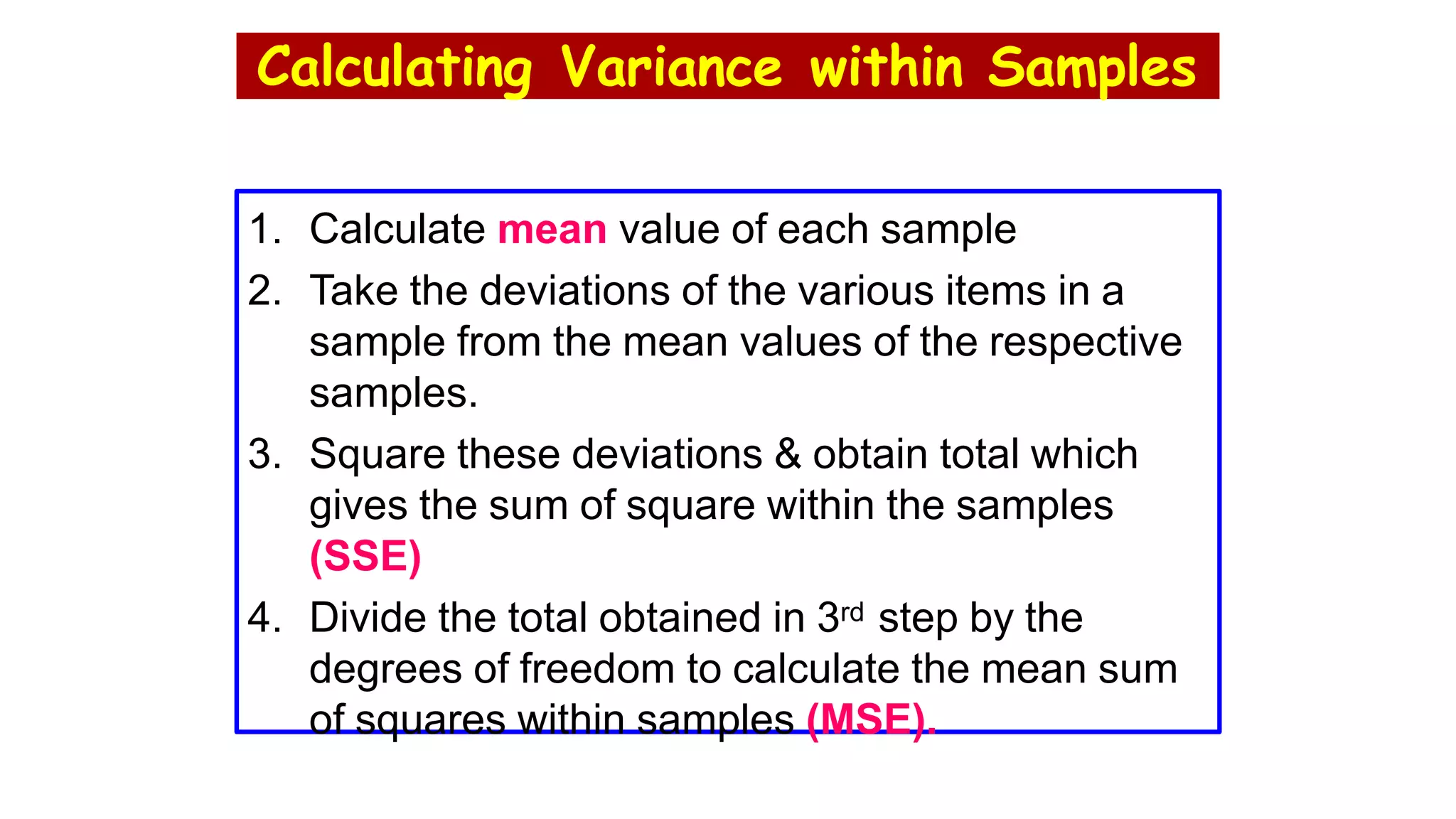 Calculating Variance within Samples
1. Calculate mean value of each sample
2. Take the deviations of the various items in a
sample from the mean values of the respective
samples.
3. Square these deviations & obtain total which
gives the sum of square within the samples
(SSE)
4. Divide the total obtained in 3rd step by the
degrees of freedom to calculate the mean sum
of squares within samples (MSE).
 