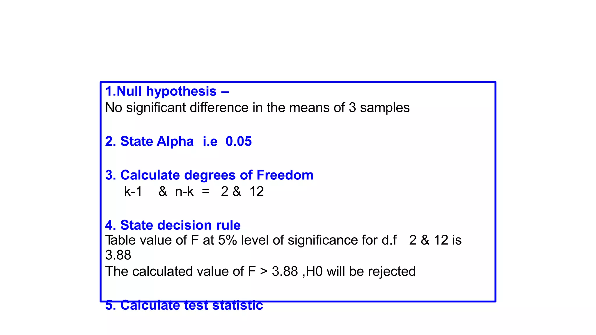 1.Null hypothesis –
No significant difference in the means of 3 samples
2. State Alpha i.e 0.05
3. Calculate degrees of Freedom
k-1 & n-k = 2 & 12
4. State decision rule
Table value of F at 5% level of significance for d.f 2 & 12 is
3.88
The calculated value of F > 3.88 ,H0 will be rejected
5. Calculate test statistic
 