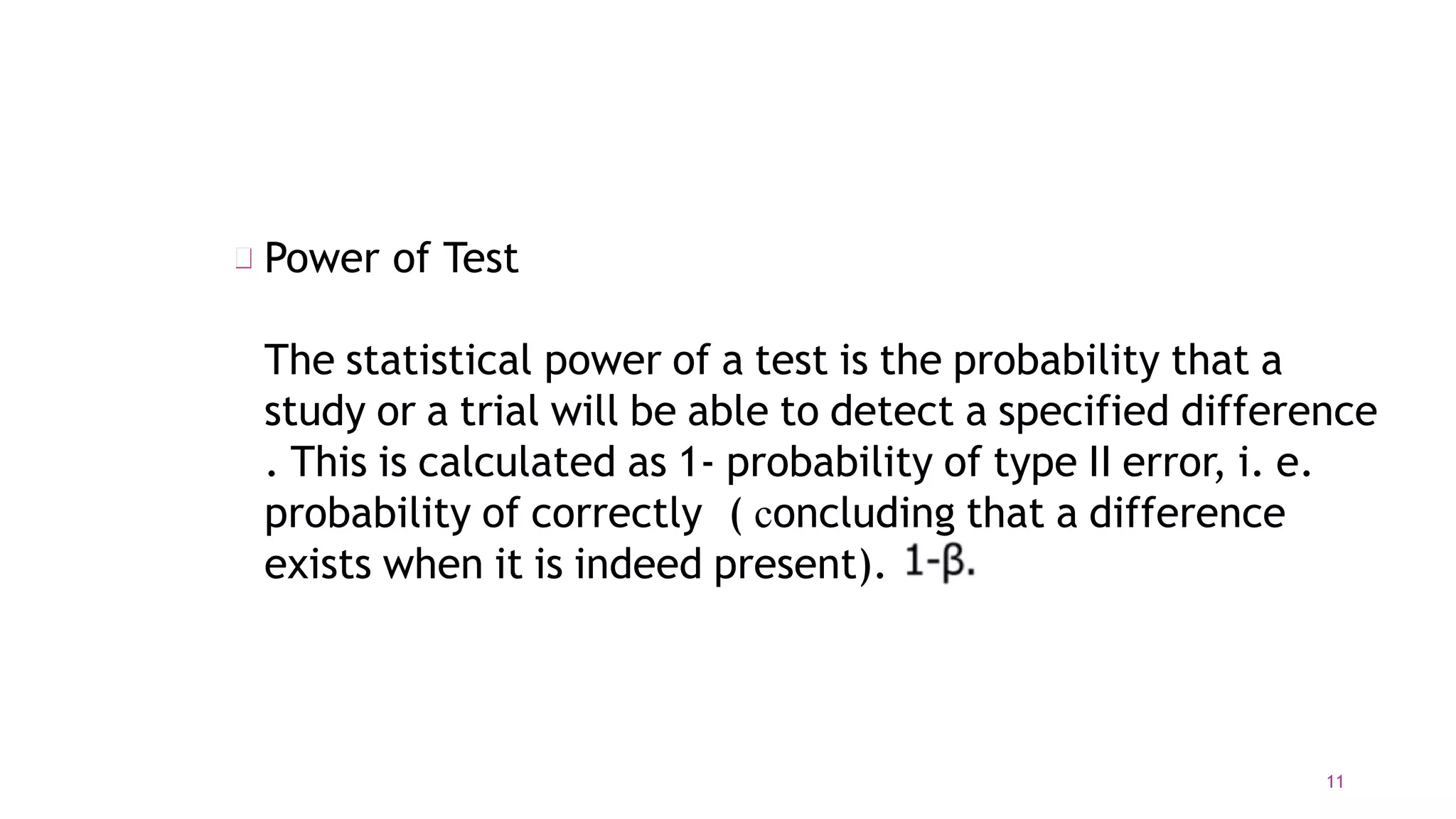 Power of Test
The statistical power of a test is the probability that a
study or a trial will be able to detect a specified difference
. This is calculated as 1- probability of type II error, i. e.
probability of correctly ( concluding that a difference
exists when it is indeed present).
11
 