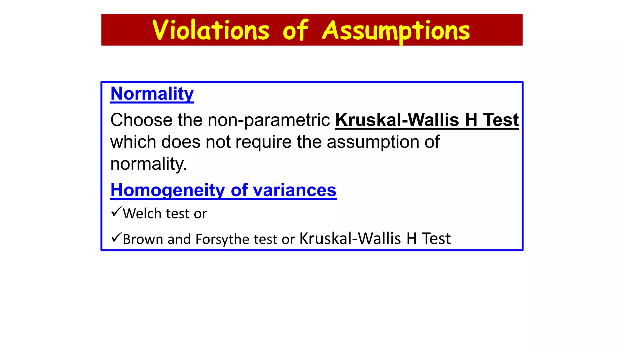 Violations of Assumptions
Normality
Choose the non-parametric Kruskal-Wallis H Test
which does not require the assumption of
normality.
Homogeneity of variances
Welch test or
Brown and Forsythe test or Kruskal-Wallis H Test
 