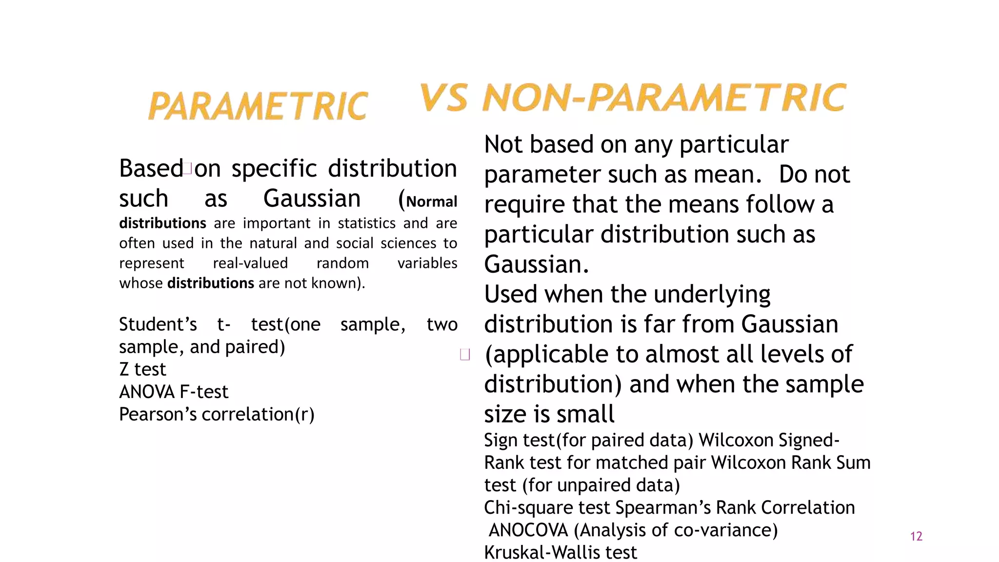 Based on specific distribution
such as Gaussian (Normal
distributions are important in statistics and are
often used in the natural and social sciences to
represent real-valued random variables
whose distributions are not known).
Student’s t- test(one sample, two
sample, and paired)
Z test
ANOVA F-test
Pearson’s correlation(r)
Not based on any particular
parameter such as mean. Do not
require that the means follow a
particular distribution such as
Gaussian.
Used when the underlying
distribution is far from Gaussian
(applicable to almost all levels of
distribution) and when the sample
size is small
Sign test(for paired data) Wilcoxon Signed-
Rank test for matched pair Wilcoxon Rank Sum
test (for unpaired data)
Chi-square test Spearman’s Rank Correlation
ANOCOVA (Analysis of co-variance)
Kruskal-Wallis test
12
 
