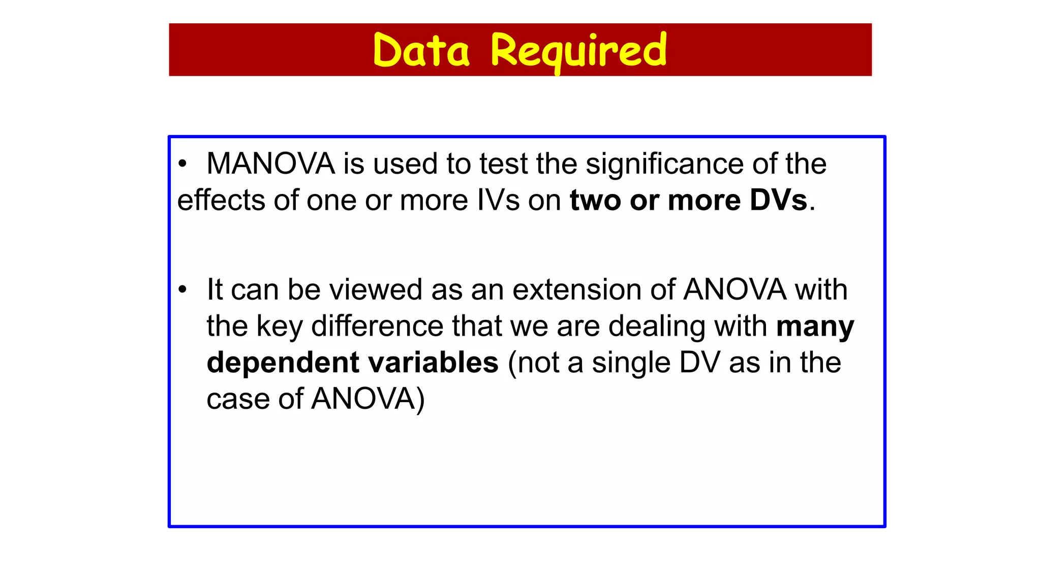 Data Required
• MANOVA is used to test the significance of the
effects of one or more IVs on two or more DVs.
• It can be viewed as an extension of ANOVA with
the key difference that we are dealing with many
dependent variables (not a single DV as in the
case of ANOVA)
 