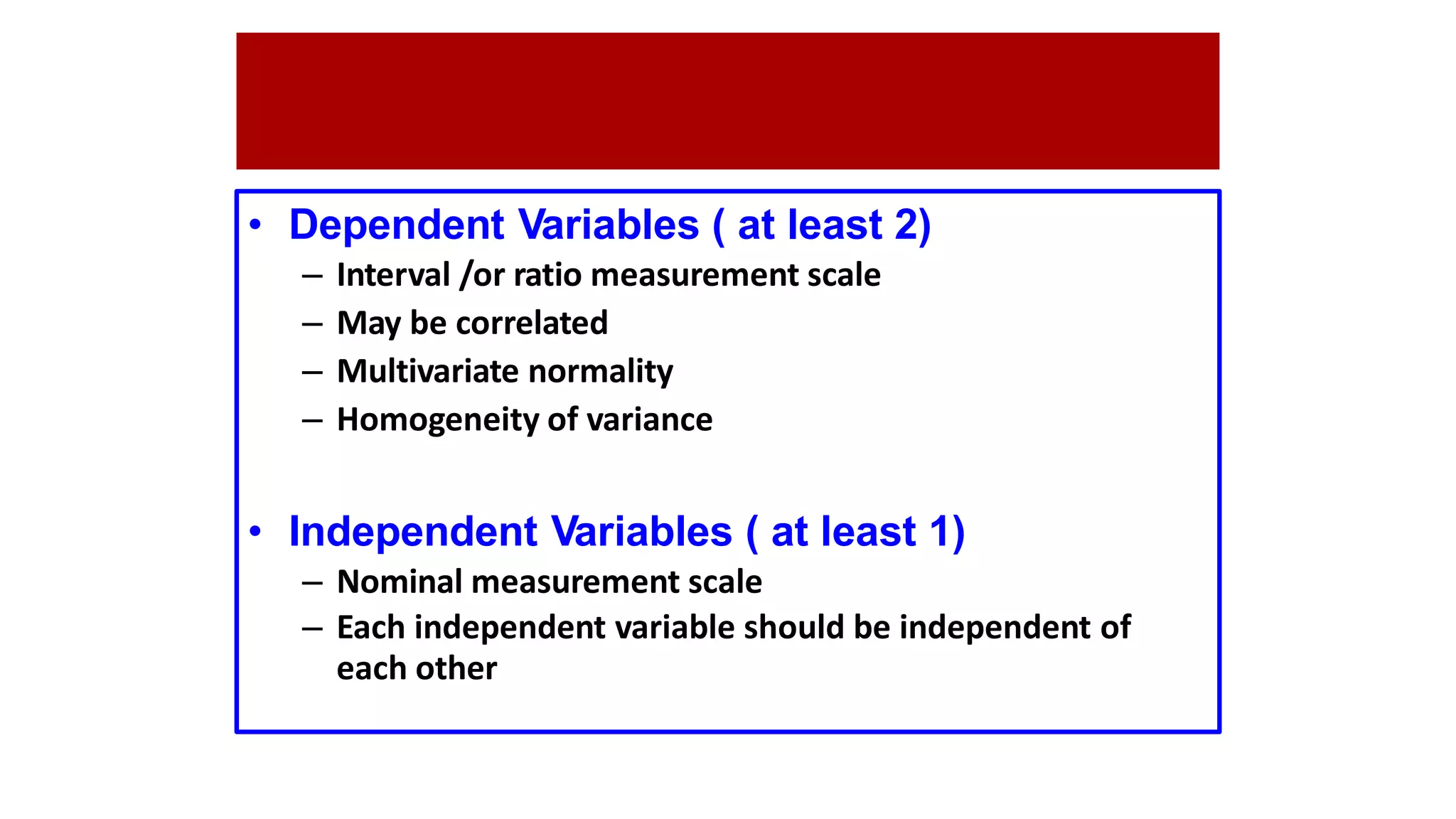 • Dependent Variables ( at least 2)
– Interval /or ratio measurement scale
– May be correlated
– Multivariate normality
– Homogeneity of variance
• Independent Variables ( at least 1)
– Nominal measurement scale
– Each independent variable should be independent of
each other
 