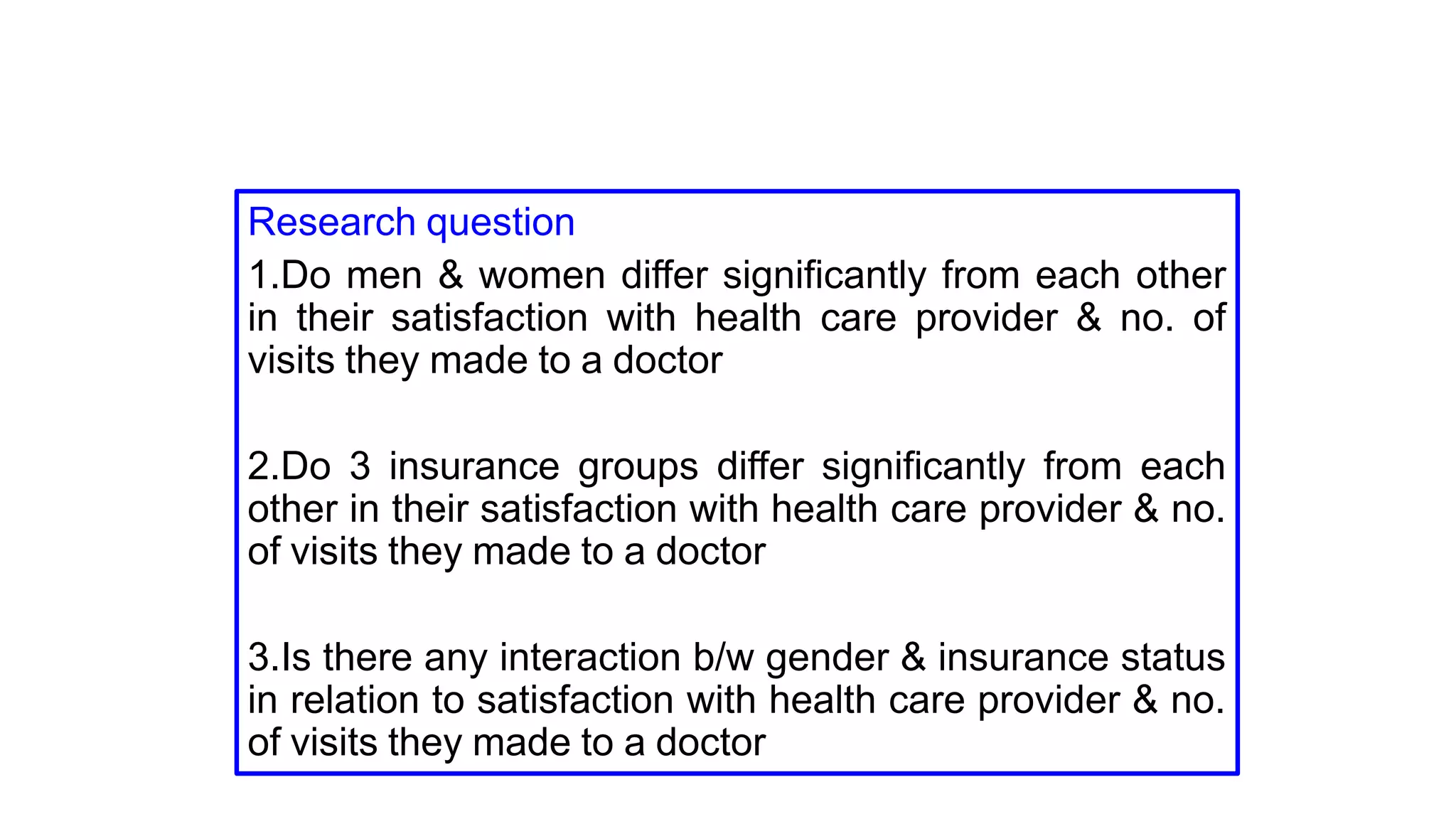 Research question
1.Do men & women differ significantly from each other
in their satisfaction with health care provider & no. of
visits they made to a doctor
2.Do 3 insurance groups differ significantly from each
other in their satisfaction with health care provider & no.
of visits they made to a doctor
3.Is there any interaction b/w gender & insurance status
in relation to satisfaction with health care provider & no.
of visits they made to a doctor
 
