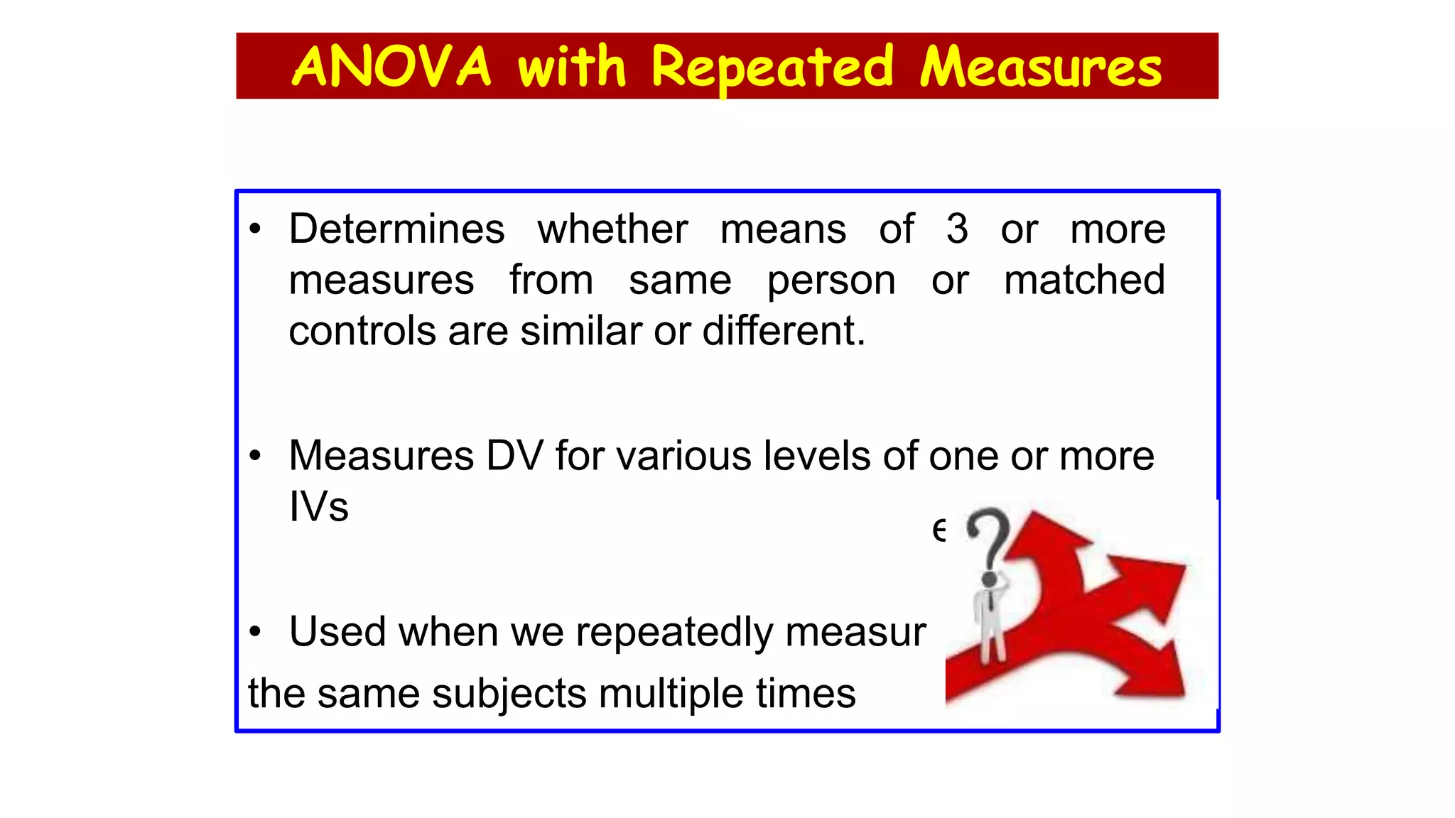 ANOVA with Repeated Measures
• Determines whether means of 3 or more
measures from same person or matched
controls are similar or different.
• Measures DV for various levels of one or more
IVs
• Used when we repeatedly measur
the same subjects multiple times
e
 