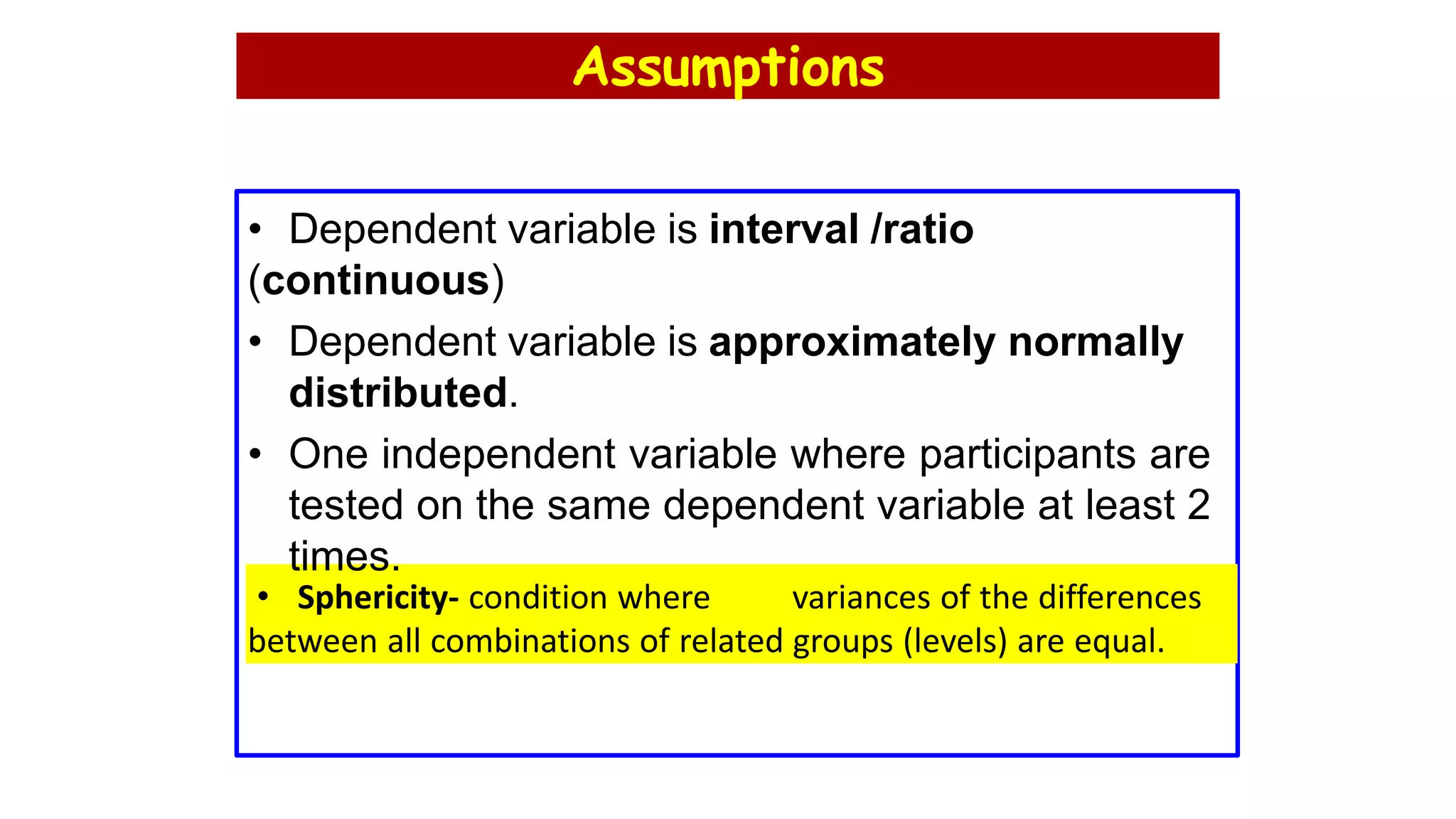 Assumptions
• Dependent variable is interval /ratio
(continuous)
• Dependent variable is approximately normally
distributed.
• One independent variable where participants are
tested on the same dependent variable at least 2
times.
• Sphericity- condition where variances of the differences
between all combinations of related groups (levels) are equal.
 