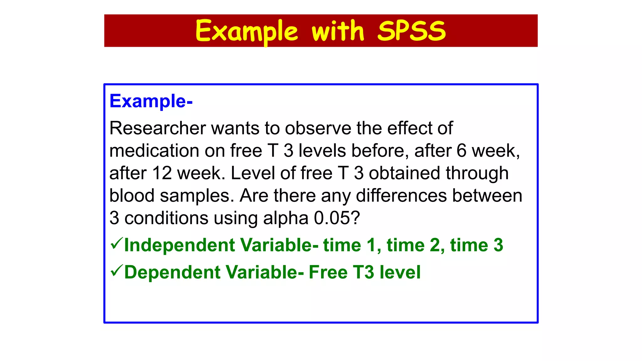 Example with SPSS
Example-
Researcher wants to observe the effect of
medication on free T 3 levels before, after 6 week,
after 12 week. Level of free T 3 obtained through
blood samples. Are there any differences between
3 conditions using alpha 0.05?
Independent Variable- time 1, time 2, time 3
Dependent Variable- Free T3 level
 
