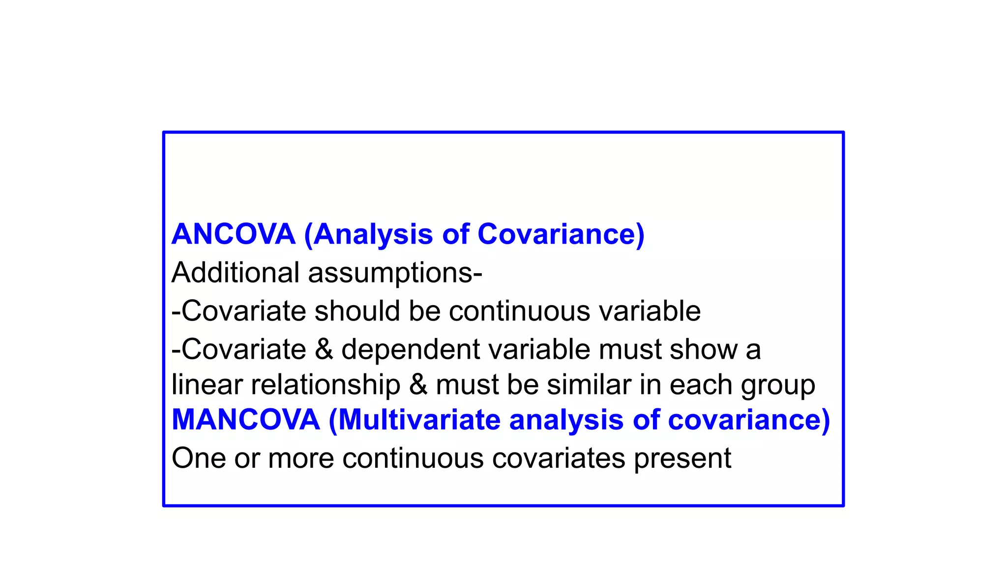 ANCOVA (Analysis of Covariance)
Additional assumptions-
-Covariate should be continuous variable
-Covariate & dependent variable must show a
linear relationship & must be similar in each group
MANCOVA (Multivariate analysis of covariance)
One or more continuous covariates present
 