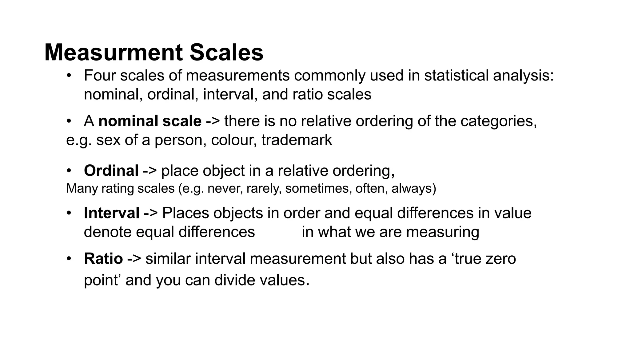 Measurment Scales
• Four scales of measurements commonly used in statistical analysis:
nominal, ordinal, interval, and ratio scales
• A nominal scale -> there is no relative ordering of the categories,
e.g. sex of a person, colour, trademark
• Ordinal -> place object in a relative ordering,
Many rating scales (e.g. never, rarely, sometimes, often, always)
• Interval -> Places objects in order and equal differences in value
denote equal differences in what we are measuring
• Ratio -> similar interval measurement but also has a ‘true zero
point’ and you can divide values.
 