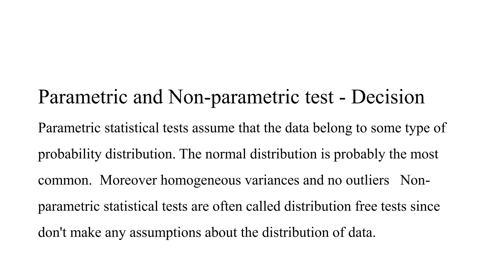 Parametric and Non-parametric test - Decision
Parametric statistical tests assume that the data belong to some type of
probability distribution. The normal distribution is probably the most
common. Moreover homogeneous variances and no outliers Non-
parametric statistical tests are often called distribution free tests since
don't make any assumptions about the distribution of data.
 