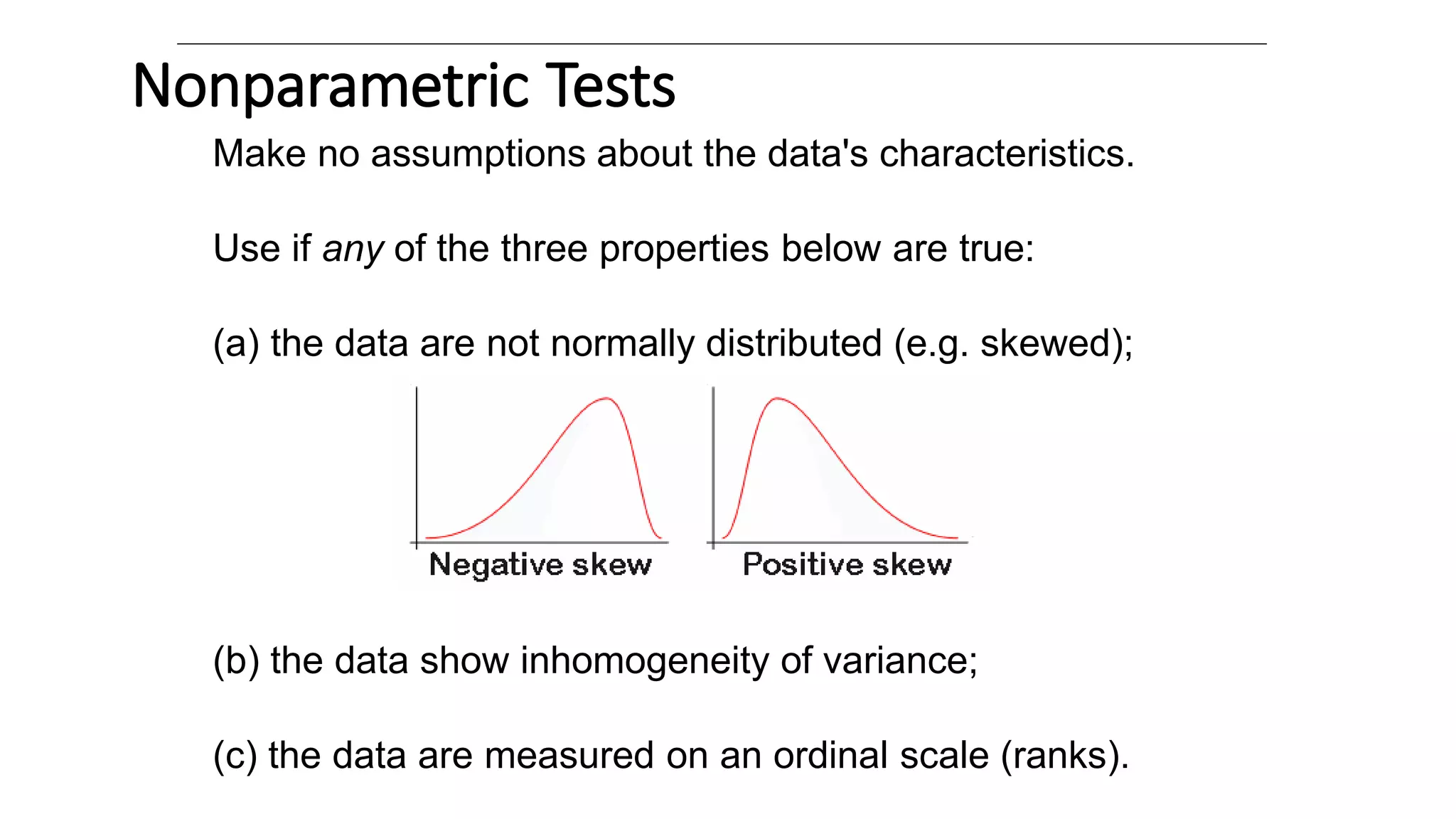 Nonparametric Tests
Make no assumptions about the data's characteristics.
Use if any of the three properties below are true:
(a) the data are not normally distributed (e.g. skewed);
(b) the data show inhomogeneity of variance;
(c) the data are measured on an ordinal scale (ranks).
 