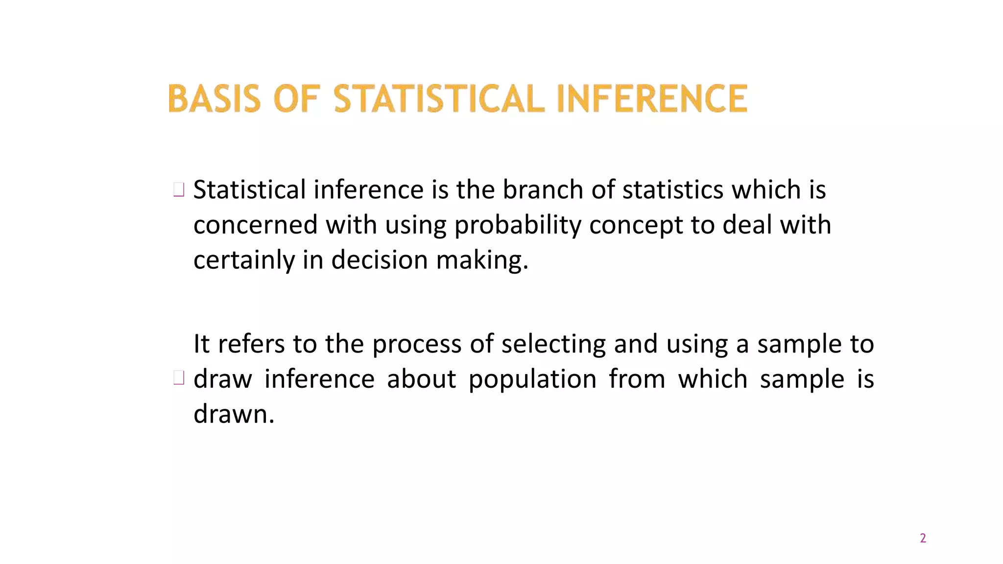 Statistical inference is the branch of statistics which is
concerned with using probability concept to deal with
certainly in decision making.
It refers to the process of selecting and using a sample to
draw inference about population from which sample is
drawn.
2
 