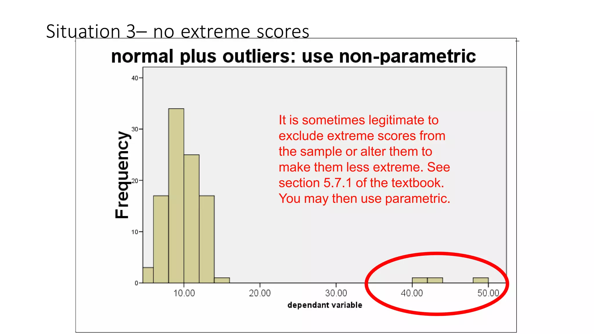 Situation 3– no extreme scores
It is sometimes legitimate to
exclude extreme scores from
the sample or alter them to
make them less extreme. See
section 5.7.1 of the textbook.
You may then use parametric.
 