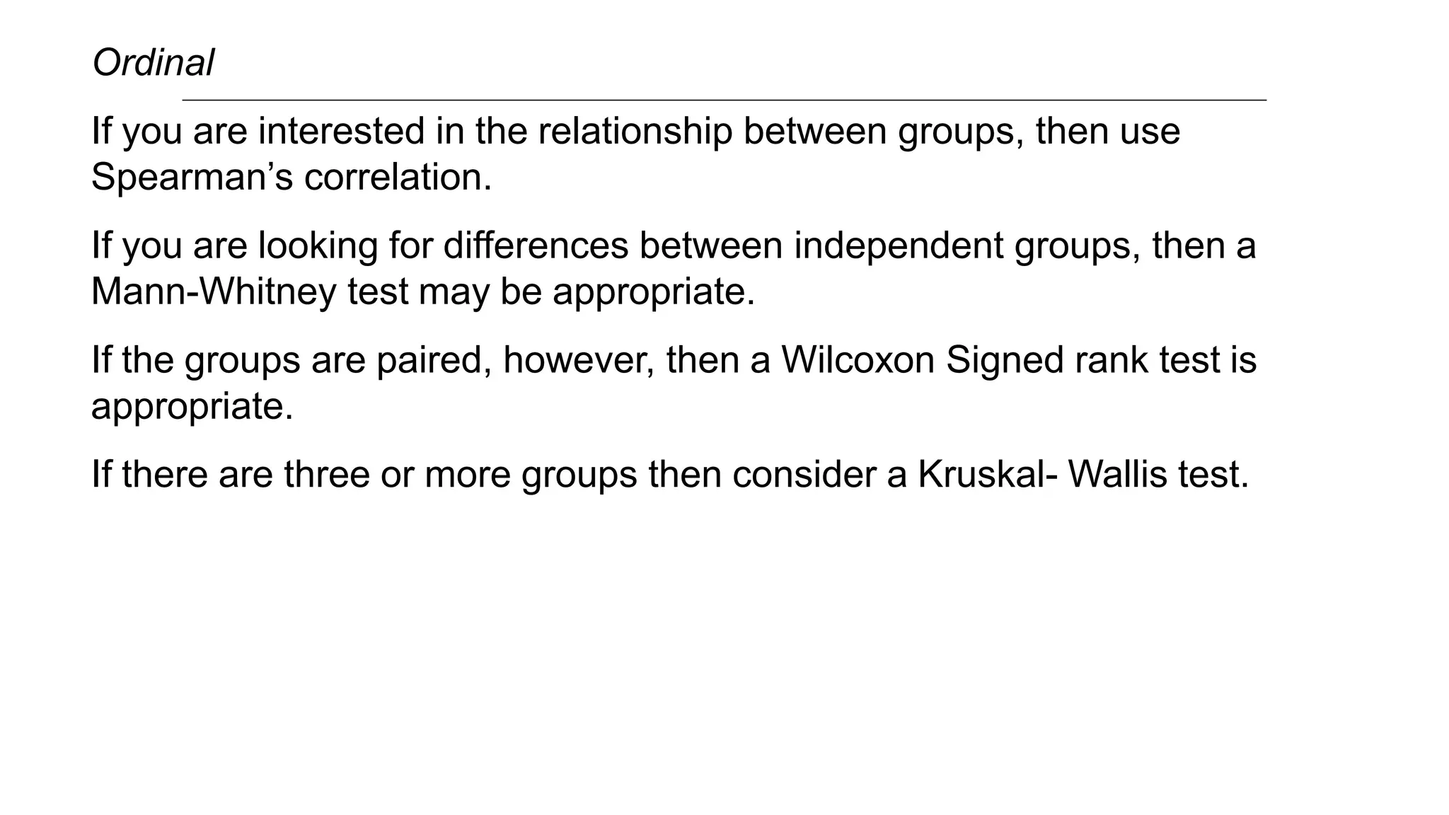 Ordinal
If you are interested in the relationship between groups, then use
Spearman’s correlation.
If you are looking for differences between independent groups, then a
Mann-Whitney test may be appropriate.
If the groups are paired, however, then a Wilcoxon Signed rank test is
appropriate.
If there are three or more groups then consider a Kruskal- Wallis test.
 