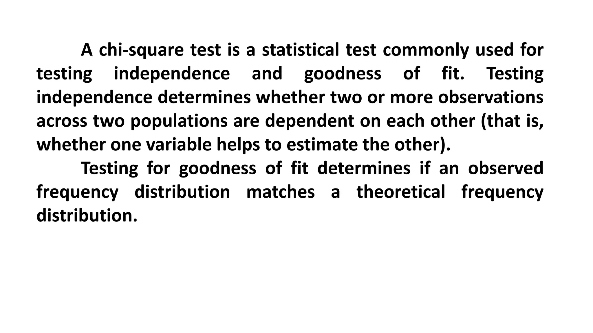 A chi-square test is a statistical test commonly used for
testing independence and goodness of fit. Testing
independence determines whether two or more observations
across two populations are dependent on each other (that is,
whether one variable helps to estimate the other).
Testing for goodness of fit determines if an observed
frequency distribution matches a theoretical frequency
distribution.
 