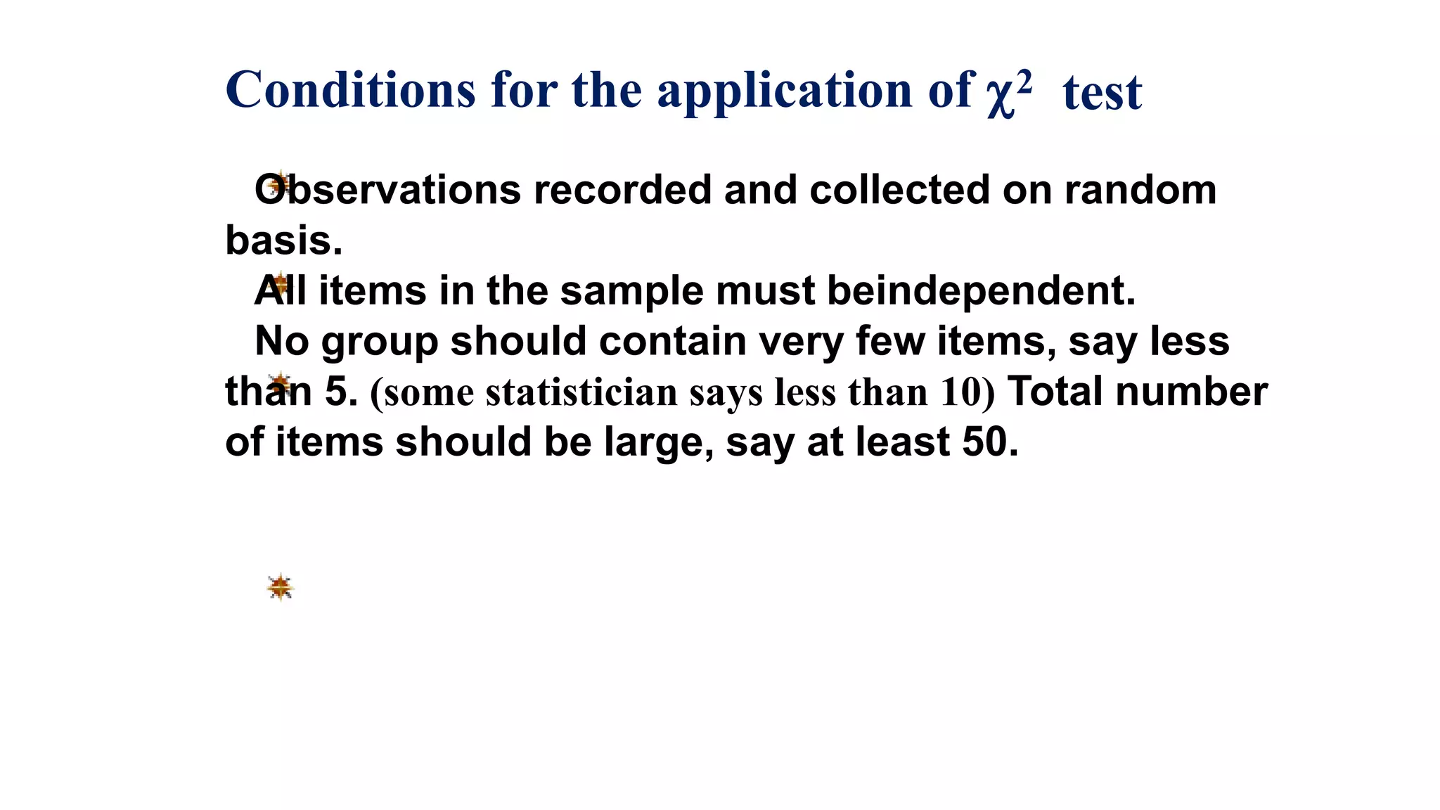 Conditions for the application of 2 test
Observations recorded and collected on random
basis.
All items in the sample must beindependent.
No group should contain very few items, say less
than 5. (some statistician says less than 10) Total number
of items should be large, say at least 50.
 
