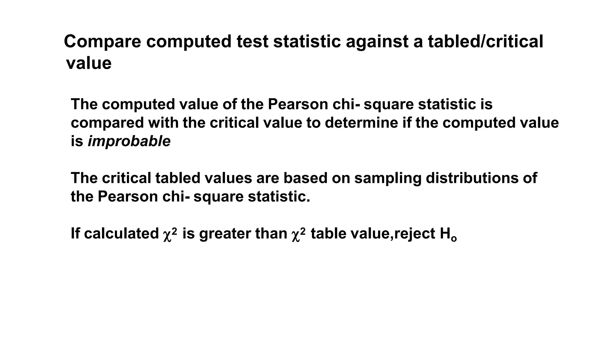Compare computed test statistic against a tabled/critical
value
The computed value of the Pearson chi- square statistic is
compared with the critical value to determine if the computed value
is improbable
The critical tabled values are based on sampling distributions of
the Pearson chi- square statistic.
If calculated 2 is greater than 2 table value,reject Ho
 