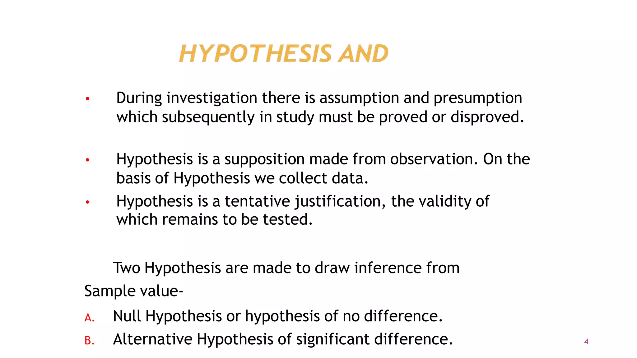 •
4
During investigation there is assumption and presumption
which subsequently in study must be proved or disproved.
• Hypothesis is a supposition made from observation. On the
basis of Hypothesis we collect data.
Hypothesis is a tentative justification, the validity of
which remains to be tested.
•
Two Hypothesis are made to draw inference from
Sample value-
A. Null Hypothesis or hypothesis of no difference.
B. Alternative Hypothesis of significant difference.
 