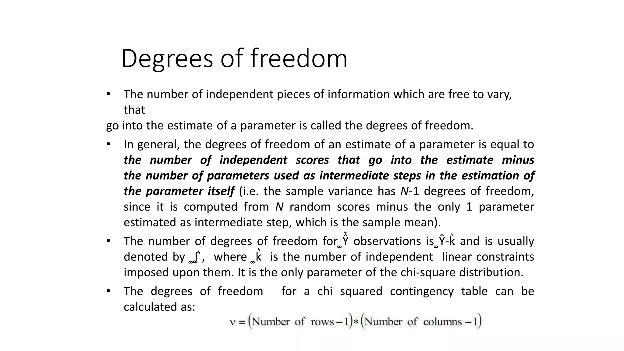 Degrees of freedom
• The number of independent pieces of information which are free to vary,
that
go into the estimate of a parameter is called the degrees of freedom.
• In general, the degrees of freedom of an estimate of a parameter is equal to
the number of independent scores that go into the estimate minus
the number of parameters used as intermediate steps in the estimation of
the parameter itself (i.e. the sample variance has N-1 degrees of freedom,
since it is computed from N random scores minus the only 1 parameter
estimated as intermediate step, which is the sample mean).
• The number of degrees of freedom for ͚Ŷ͛ observations is ͚Ŷ-k͛ and is usually
denoted by ͚ʆ ͛, where ͚k͛ is the number of independent linear constraints
imposed upon them. It is the only parameter of the chi-square distribution.
• The degrees of freedom for a chi squared contingency table can be
calculated as:
 