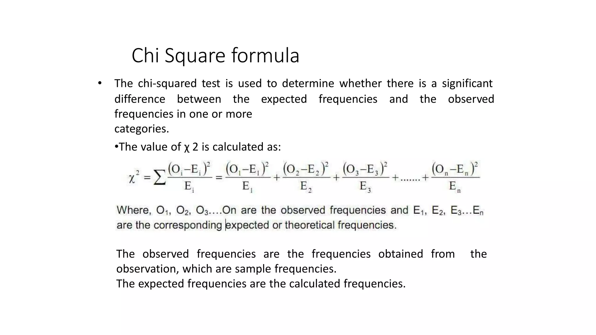 • The chi-squared test is used to determine whether there is a significant
difference between the expected
frequencies in one or more
categories.
•The value of χ 2 is calculated as:
frequencies and the observed
The observed frequencies are the frequencies obtained
observation, which are sample frequencies.
The expected frequencies are the calculated frequencies.
from the
Chi Square formula
 