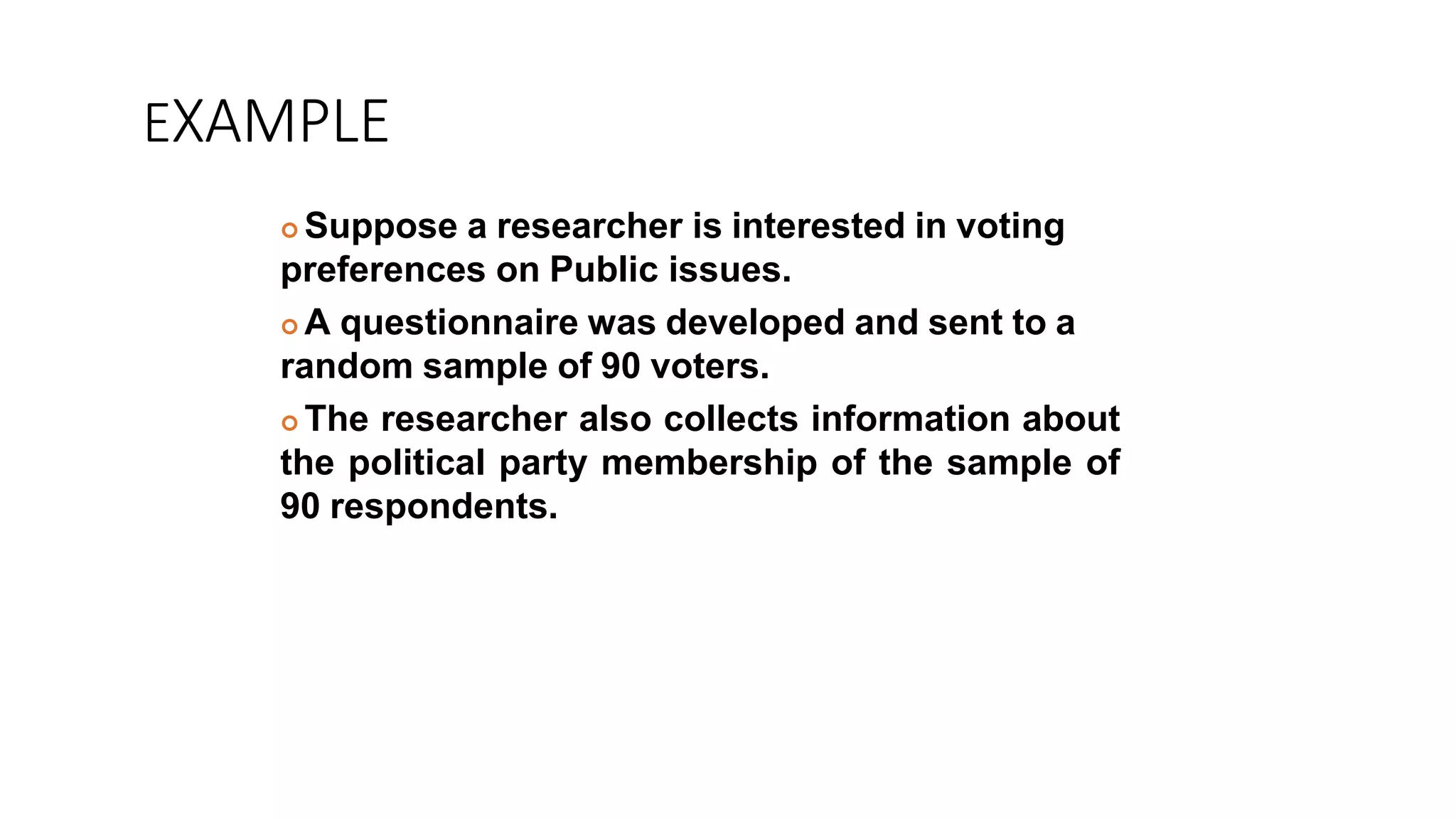 EXAMPLE
 Suppose a researcher is interested in voting
preferences on Public issues.
 A questionnaire was developed and sent to a
random sample of 90 voters.
 The researcher also collects information about
the political party membership of the sample of
90 respondents.
 