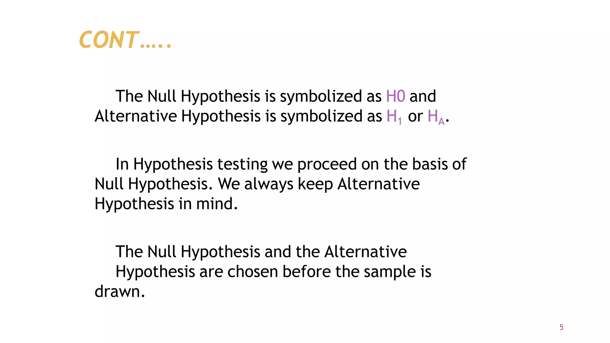 The Null Hypothesis is symbolized as H0 and
Alternative Hypothesis is symbolized as H1 or HA.
In Hypothesis testing we proceed on the basis of
Null Hypothesis. We always keep Alternative
Hypothesis in mind.
The Null Hypothesis and the Alternative
Hypothesis are chosen before the sample is
drawn.
5
 
