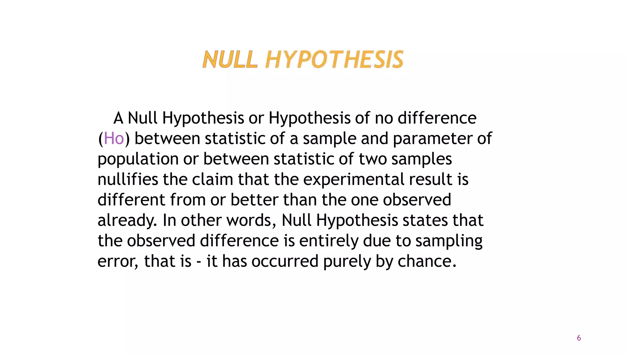 A Null Hypothesis or Hypothesis of no difference
(Ho) between statistic of a sample and parameter of
population or between statistic of two samples
nullifies the claim that the experimental result is
different from or better than the one observed
already. In other words, Null Hypothesis states that
the observed difference is entirely due to sampling
error, that is - it has occurred purely by chance.
6
 