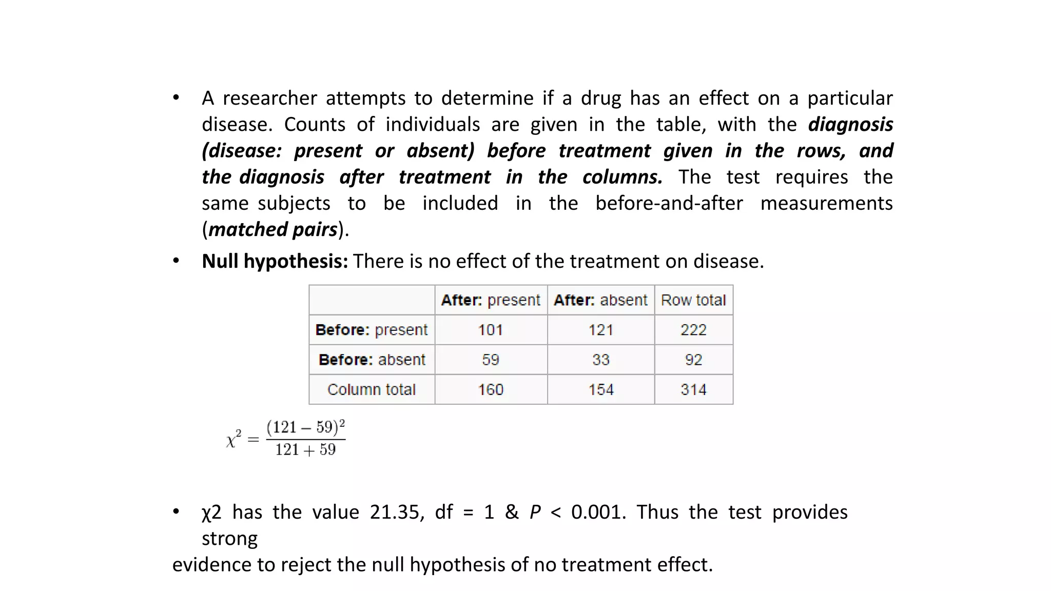 • A researcher attempts to determine if a drug has an effect on a particular
disease. Counts of individuals are given in the table, with the diagnosis
(disease: present or absent) before treatment given in the rows, and
the diagnosis after treatment in the columns. The test requires the
same subjects to be included in the before-and-after measurements
(matched pairs).
• Null hypothesis: There is no effect of the treatment on disease.
• χ2 has the value 21.35, df = 1 & P < 0.001. Thus the test provides
strong
evidence to reject the null hypothesis of no treatment effect.
 