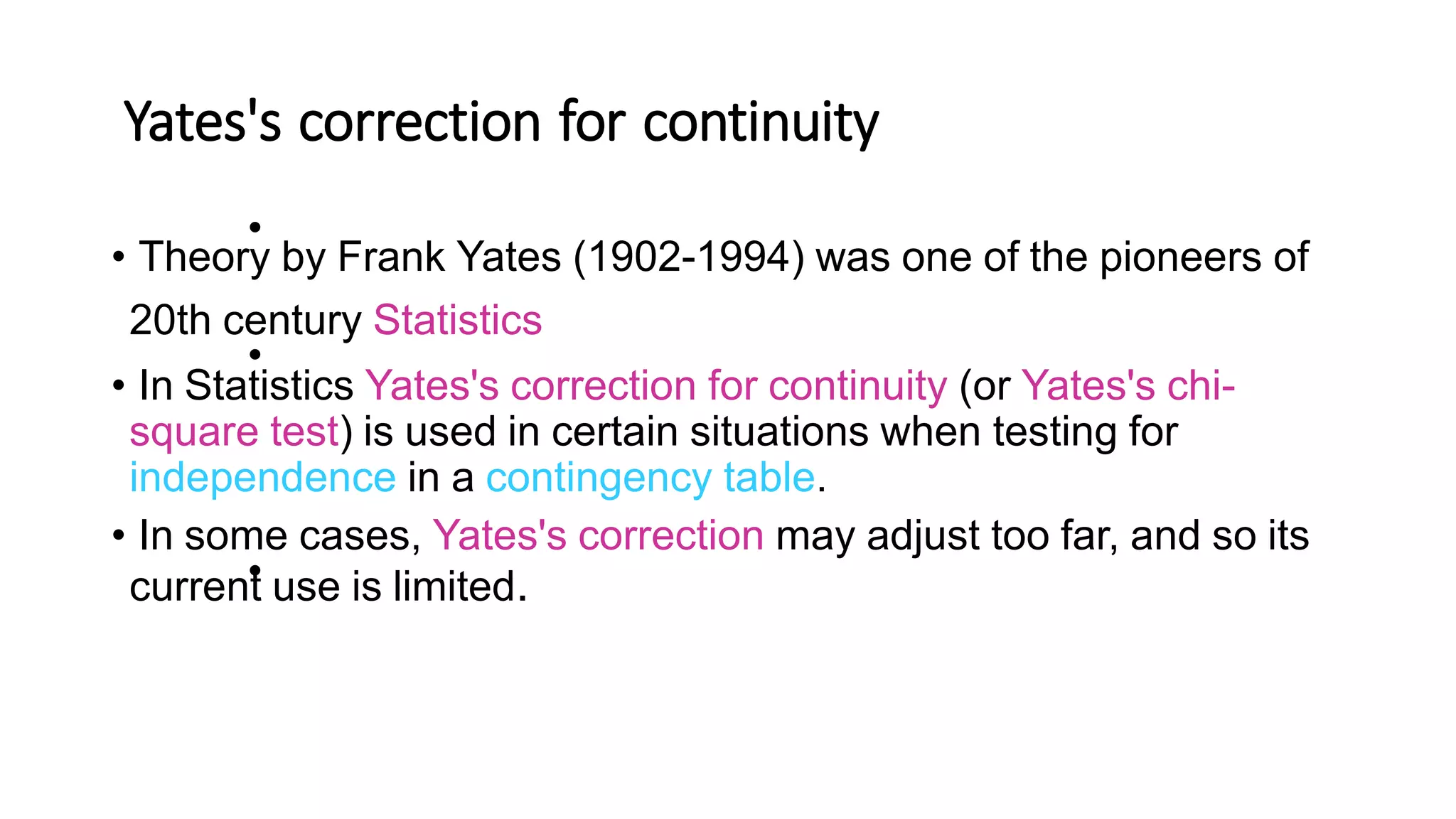 Yates's correction for continuity
•
• Theory by Frank Yates (1902-1994) was one of the pioneers of
20th century Statistics
• In Statistics Yates's correction for continuity (or Yates's chi-
square test) is used in certain situations when testing for
independence in a contingency table.
• In some cases, Yates's correction may adjust too far, and so its
current use is limited.
•
•
 