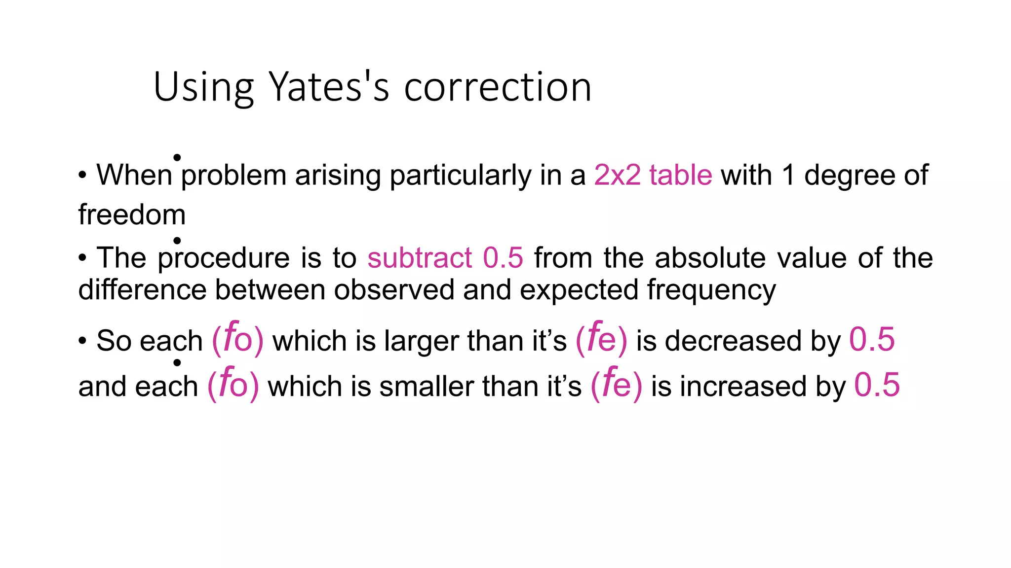 Using Yates's correction
•
• When problem arising particularly in a 2x2 table with 1 degree of
freedom
• The procedure is to subtract 0.5 from the absolute value of the
difference between observed and expected frequency
• So each (fo) which is larger than it’s (fe) is decreased by 0.5
and each (fo) which is smaller than it’s (fe) is increased by 0.5
•
•
 