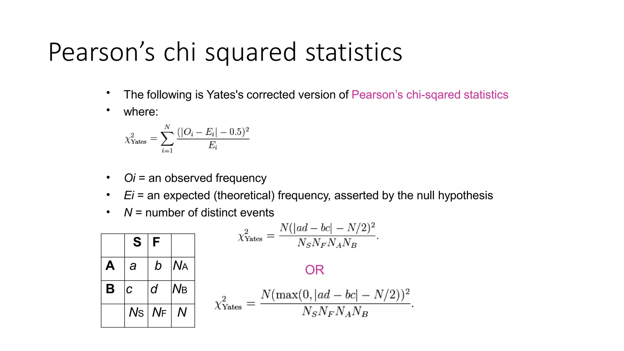 Pearson’s chi squared statistics
•
•
The following is Yates's corrected version of Pearson’s chi-sqared statistics
where:
•
•
•
Oi = an observed frequency
Ei = an expected (theoretical) frequency, asserted by the null hypothesis
N = number of distinct events
OR
S F
A a b NA
B c d NB
NS NF N
 