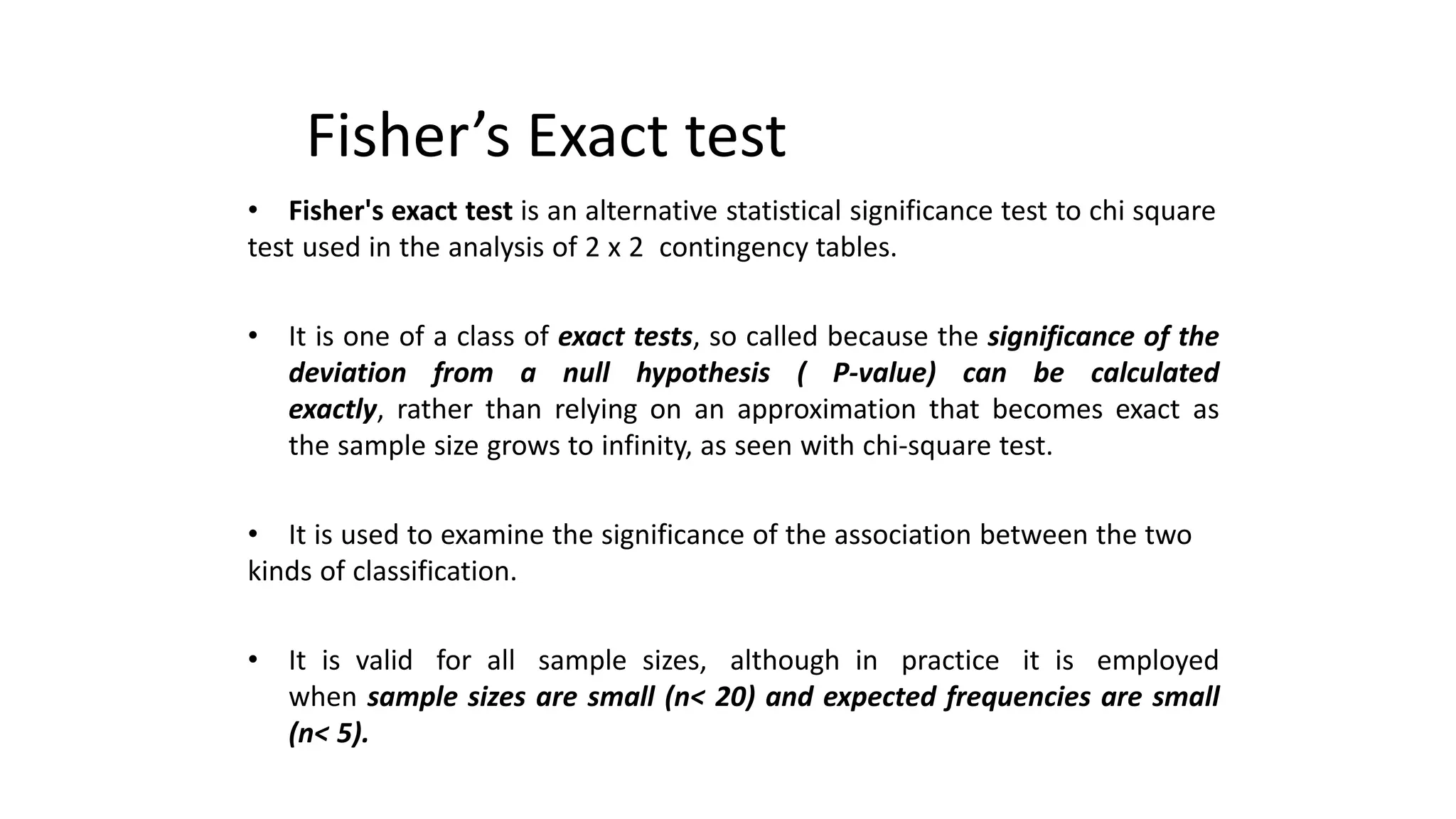 Fisher’s Exact test
• Fisher's exact test is an alternative statistical significance test to chi square
test used in the analysis of 2 x 2 contingency tables.
• It is one of a class of exact tests, so called because the significance of the
deviation from a null hypothesis ( P-value) can be calculated
exactly, rather than relying on an approximation that becomes exact as
the sample size grows to infinity, as seen with chi-square test.
• It is used to examine the significance of the association between the two
kinds of classification.
• It is valid for all sample sizes, although in practice it is employed
when sample sizes are small (n< 20) and expected frequencies are small
(n< 5).
 