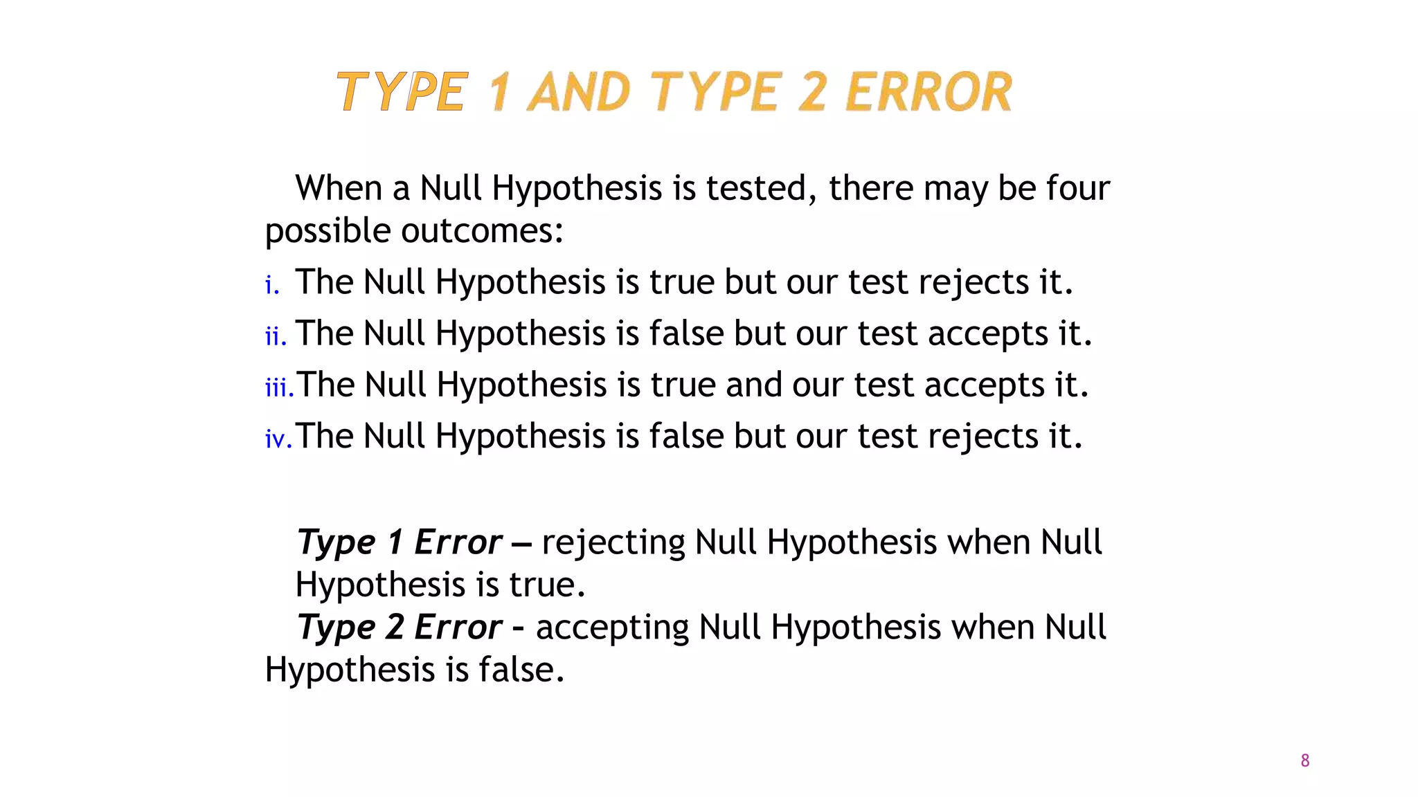 When a Null Hypothesis is tested, there may be four
possible outcomes:
i. The Null Hypothesis is true but our test rejects it.
ii. The Null Hypothesis is false but our test accepts it.
iii.The Null Hypothesis is true and our test accepts it.
iv.The Null Hypothesis is false but our test rejects it.
Type 1 Error – rejecting Null Hypothesis when Null
Hypothesis is true.
Type 2 Error – accepting Null Hypothesis when Null
Hypothesis is false.
8
 