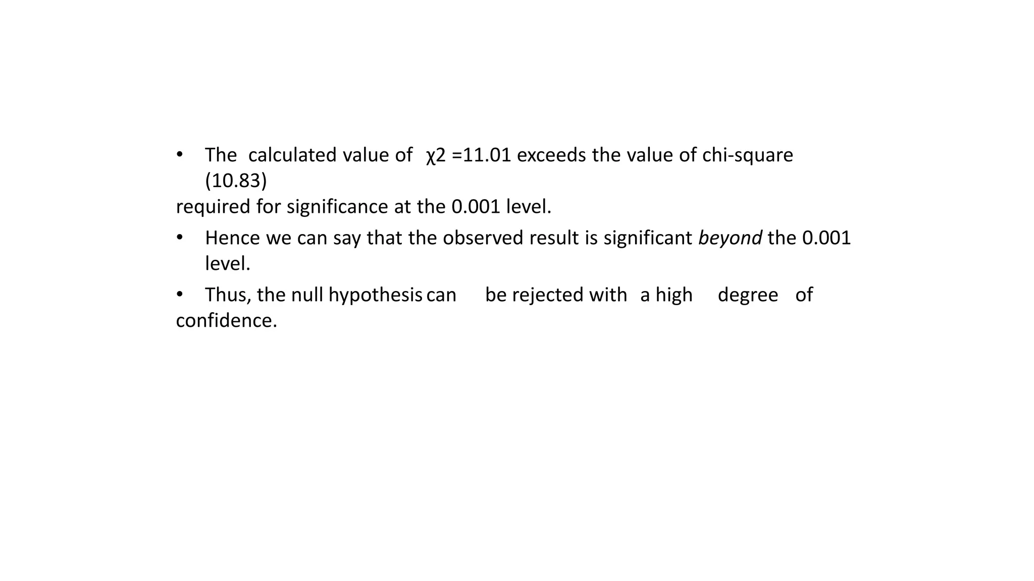 • The calculated value of χ2 =11.01 exceeds the value of chi-square
(10.83)
required for significance at the 0.001 level.
• Hence we can say that the observed result is significant beyond the 0.001
level.
• Thus, the null hypothesis can be rejected with a high degree of
confidence.
 