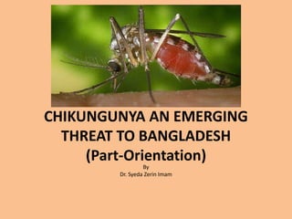 CHIKUNGUNYA AN EMERGING
THREAT TO BANGLADESH
(Part-Orientation)
By
Dr. Syeda Zerin Imam
 