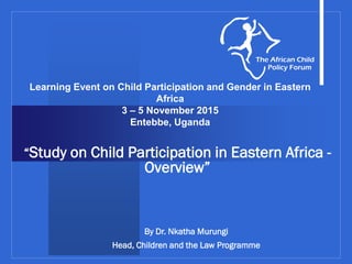 Learning Event on Child Participation and Gender in Eastern
Africa
3 – 5 November 2015
Entebbe, Uganda
“Study on Child Participation in Eastern Africa -
Overview”
By Dr. Nkatha Murungi
Head, Children and the Law Programme
 