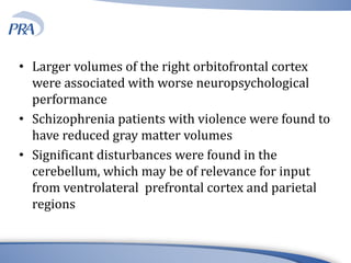 • Larger volumes of the right orbitofrontal cortex
were associated with worse neuropsychological
performance
• Schizophrenia patients with violence were found to
have reduced gray matter volumes
• Significant disturbances were found in the
cerebellum, which may be of relevance for input
from ventrolateral prefrontal cortex and parietal
regions
 