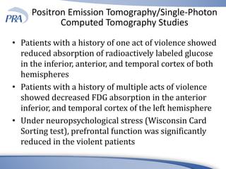 Positron Emission Tomography/Single-Photon
Computed Tomography Studies
• Patients with a history of one act of violence showed
reduced absorption of radioactively labeled glucose
in the inferior, anterior, and temporal cortex of both
hemispheres
• Patients with a history of multiple acts of violence
showed decreased FDG absorption in the anterior
inferior, and temporal cortex of the left hemisphere
• Under neuropsychological stress (Wisconsin Card
Sorting test), prefrontal function was significantly
reduced in the violent patients
 