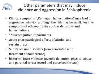 Other parameters that may induce
Violence and Aggression in Schizophrenia
• Clinical symptoms („Command hallucinations’’ may lead to
aggressive behavior, although the risk may be small. Positive
symptoms of schizophrenia, such as delusions and
hallucinations.
• ‘‘Neurocognitive impairments’’
• Acute pharmacological effects of alcohol and
certain drugs
• Substance use disorders (also associated with
treatment nonadherence)
• historical (past violence, juvenile detention, physical abuse,
and parental arrest record and perceived threats)
 
