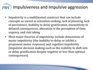 Impulsiveness and Impulsive aggression
• Impulsivity is a multifaceted construct that can include
concepts as varied as sensation seeking, lack of planning, lack
of persistence, inability to delay gratification, insensitivity to
delayed consequences, alteration in the perception of time,
urgency, and risk taking
• Most major theories of impulsivity include dimensions of
motor impulsivity (the inability to delay or inhibit a
proponent motor response) and cognitive impulsivity
(impulsive decision making such as the inability to shift sets
or delay gratification despite negative or less than optimal
consequences)
 