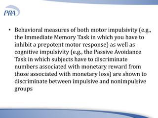 • Behavioral measures of both motor impulsivity (e.g.,
the Immediate Memory Task in which you have to
inhibit a prepotent motor response) as well as
cognitive impulsivity (e.g., the Passive Avoidance
Task in which subjects have to discriminate
numbers associated with monetary reward from
those associated with monetary loss) are shown to
discriminate between impulsive and nonimpulsive
groups
 