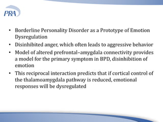 • Borderline Personality Disorder as a Prototype of Emotion
Dysregulation
• Disinhibited anger, which often leads to aggressive behavior
• Model of altered prefrontal–amygdala connectivity provides
a model for the primary symptom in BPD, disinhibition of
emotion
• This reciprocal interaction predicts that if cortical control of
the thalamoamygdala pathway is reduced, emotional
responses will be dysregulated
 