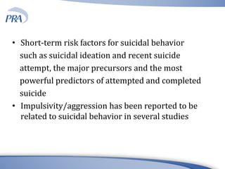 • Short-term risk factors for suicidal behavior
such as suicidal ideation and recent suicide
attempt, the major precursors and the most
powerful predictors of attempted and completed
suicide
• Impulsivity/aggression has been reported to be
related to suicidal behavior in several studies
 