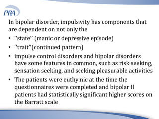 In bipolar disorder, impulsivity has components that
are dependent on not only the
• ‘‘state’’ (manic or depressive episode)
• ‘‘trait’’(continued pattern)
• impulse control disorders and bipolar disorders
have some features in common, such as risk seeking,
sensation seeking, and seeking pleasurable activities
• The patients were euthymic at the time the
questionnaires were completed and bipolar II
patients had statistically significant higher scores on
the Barratt scale
 