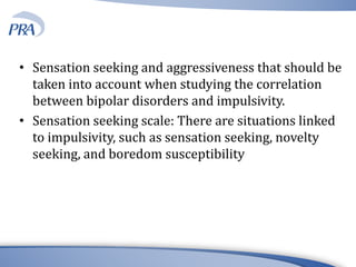 • Sensation seeking and aggressiveness that should be
taken into account when studying the correlation
between bipolar disorders and impulsivity.
• Sensation seeking scale: There are situations linked
to impulsivity, such as sensation seeking, novelty
seeking, and boredom susceptibility
 
